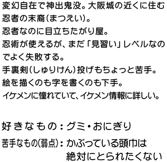 出身：ひっそりたたずむ忍者の里/趣味：ニン丸と遊ぶこと。業界用語も修行中。/尊敬する人：豊臣秀吉、天龍源一郎/チャームポイント：じつはお耳が「y」です！　現代に生きる少年忍者。テレビが大好きで、ytvのために頑張る”社忍”。局や番組の内外で神出鬼没に現れては、得意の忍法を使って様々な活躍をする。